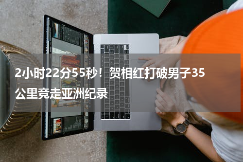 2小时22分55秒！贺相红打破男子35公里竞走亚洲纪录