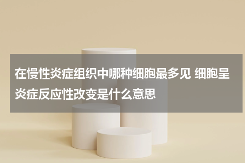 在慢性炎症组织中哪种细胞最多见 细胞呈炎症反应性改变是什么意思