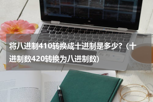 将八进制410转换成十进制是多少?（十进制数420转换为八进制数）