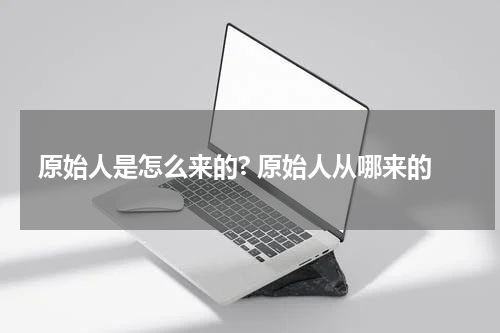 原始人是怎么来的? 原始人从哪来的