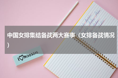 中国女排集结备战两大赛事（女排备战情况）