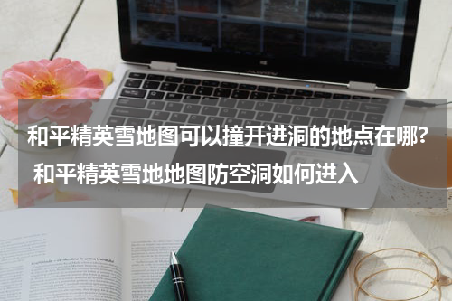 和平精英雪地图可以撞开进洞的地点在哪? 和平精英雪地地图防空洞如何进入