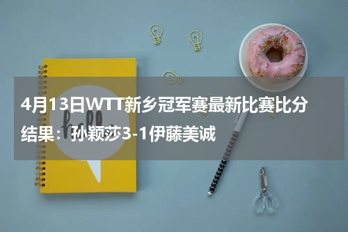 4月13日WTT新乡冠军赛最新比赛比分结果：孙颖莎3-1伊藤美诚