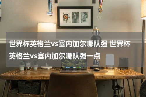 世界杯英格兰vs塞内加尔哪队强 世界杯英格兰vs塞内加尔哪队强一点