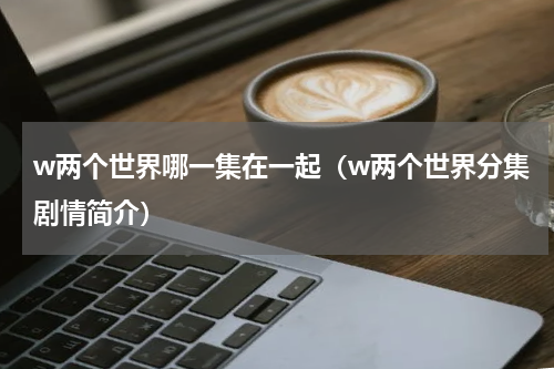 w两个世界哪一集在一起（w两个世界分集剧情简介）