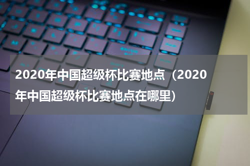 2020年中国超级杯比赛地点（2020年中国超级杯比赛地点在哪里）