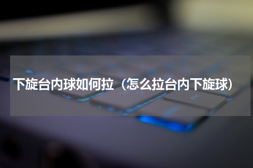 下旋台内球如何拉（怎么拉台内下旋球）