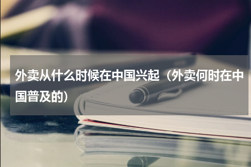 外卖从什么时候在中国兴起（外卖何时在中国普及的）