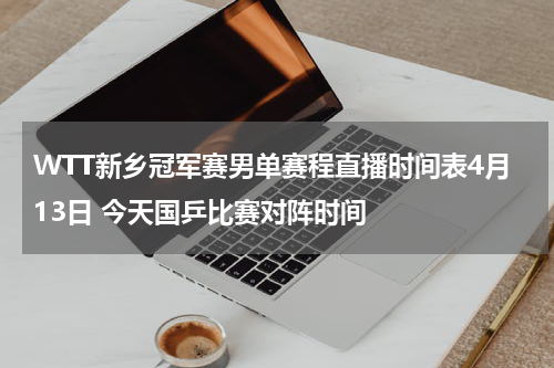 WTT新乡冠军赛男单赛程直播时间表4月13日 今天国乒比赛对阵时间