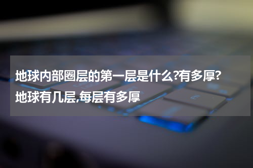 地球内部圈层的第一层是什么?有多厚? 地球有几层,每层有多厚