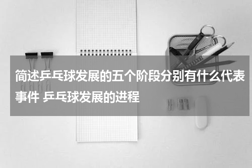 简述乒乓球发展的五个阶段分别有什么代表事件 乒乓球发展的进程