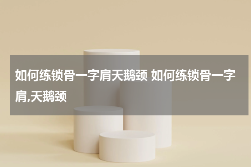 如何练锁骨一字肩天鹅颈 如何练锁骨一字肩,天鹅颈