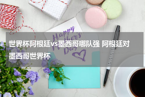 世界杯阿根廷vs墨西哥哪队强 阿根廷对墨西哥世界杯
