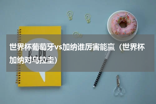 世界杯葡萄牙vs加纳谁厉害能赢（世界杯加纳对乌拉圭）