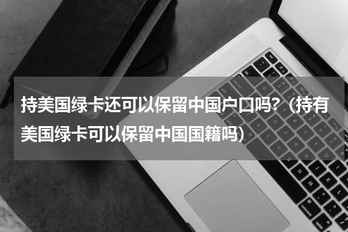 持美国绿卡还可以保留中国户口吗?（持有美国绿卡可以保留中国国籍吗）