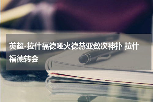 英超-拉什福德哑火德赫亚数次神扑 拉什福德转会