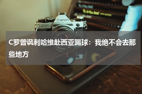C罗曾讽刺哈维赴西亚踢球：我绝不会去那些地方