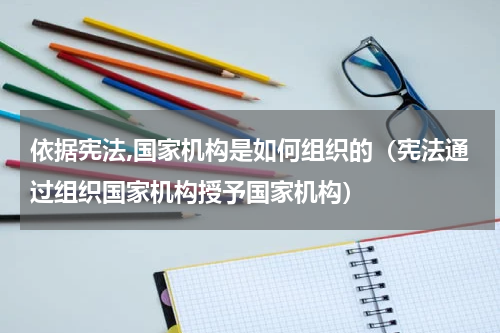 依据宪法,国家机构是如何组织的（宪法通过组织国家机构授予国家机构）