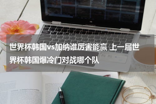 世界杯韩国vs加纳谁厉害能赢 上一届世界杯韩国爆冷门对战哪个队