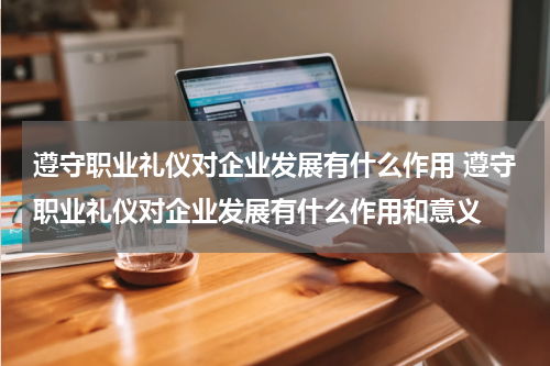 遵守职业礼仪对企业发展有什么作用 遵守职业礼仪对企业发展有什么作用和意义