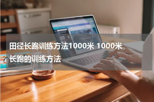 田径长跑训练方法1000米 1000米长跑的训练方法