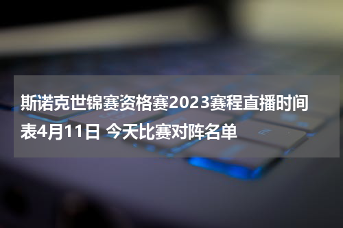 斯诺克世锦赛资格赛2023赛程直播时间表4月11日 今天比赛对阵名单