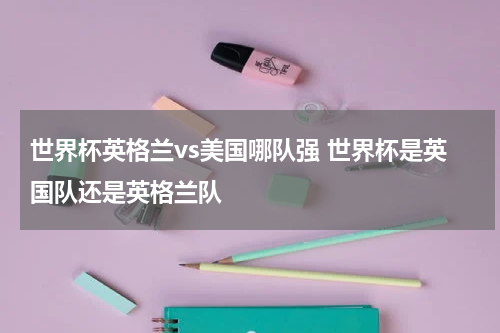 世界杯英格兰vs美国哪队强 世界杯是英国队还是英格兰队