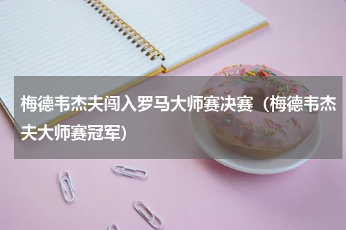 梅德韦杰夫闯入罗马大师赛决赛（梅德韦杰夫大师赛冠军）
