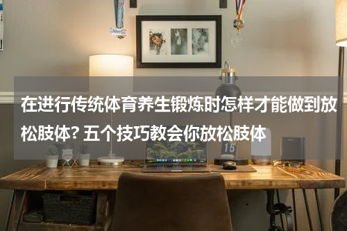在进行传统体育养生锻炼时怎样才能做到放松肢体? 五个技巧教会你放松肢体