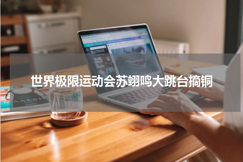 世界极限运动会苏翊鸣大跳台摘铜