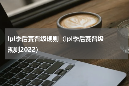 lpl季后赛晋级规则（lpl季后赛晋级规则2022）