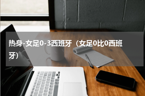 热身-女足0-3西班牙（女足0比0西班牙）