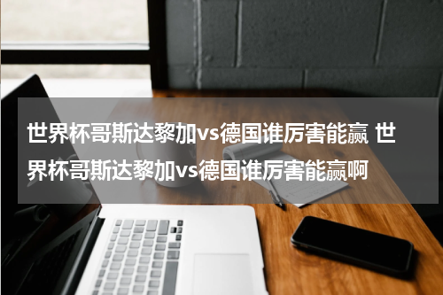 世界杯哥斯达黎加vs德国谁厉害能赢 世界杯哥斯达黎加vs德国谁厉害能赢啊
