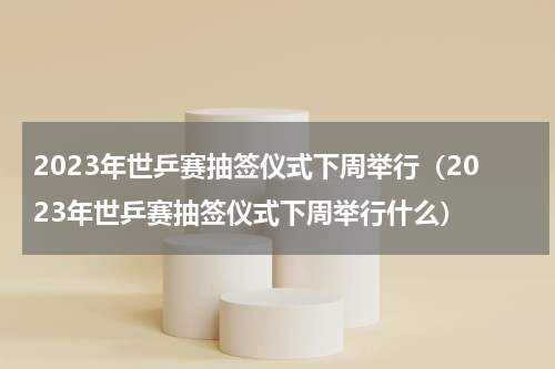 2023年世乒赛抽签仪式下周举行（2023年世乒赛抽签仪式下周举行什么）