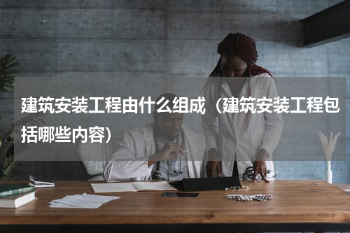 建筑安装工程由什么组成（建筑安装工程包括哪些内容）