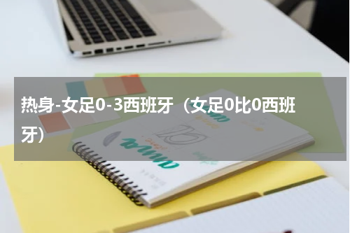 热身-女足0-3西班牙（女足0比0西班牙）