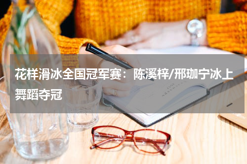 花样滑冰全国冠军赛：陈溪梓/邢珈宁冰上舞蹈夺冠