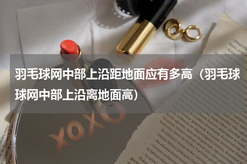 羽毛球网中部上沿距地面应有多高（羽毛球球网中部上沿离地面高）