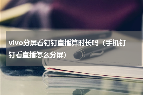 vivo分屏看钉钉直播算时长吗（手机钉钉看直播怎么分屏）