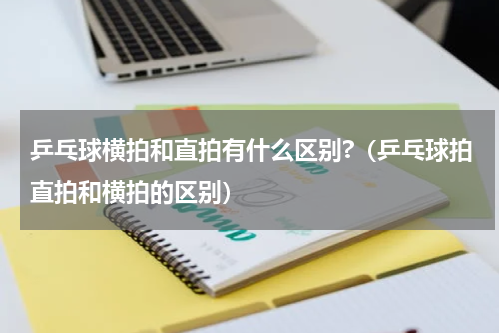 乒乓球横拍和直拍有什么区别?（乒乓球拍直拍和横拍的区别）