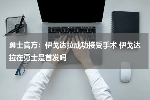 勇士官方：伊戈达拉成功接受手术 伊戈达拉在勇士是首发吗