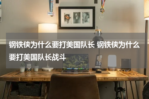 钢铁侠为什么要打美国队长 钢铁侠为什么要打美国队长战斗