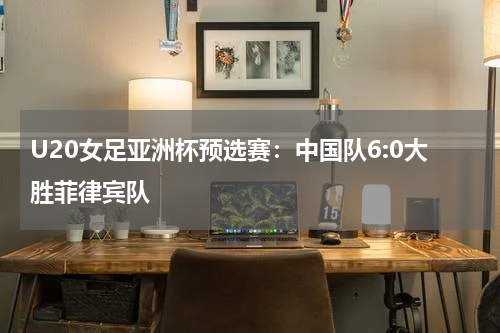 U20女足亚洲杯预选赛：中国队6:0大胜菲律宾队