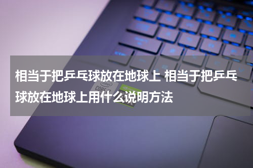 相当于把乒乓球放在地球上 相当于把乒乓球放在地球上用什么说明方法