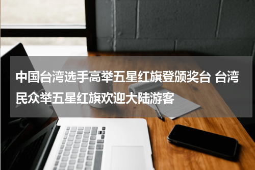 中国台湾选手高举五星红旗登颁奖台 台湾民众举五星红旗欢迎大陆游客
