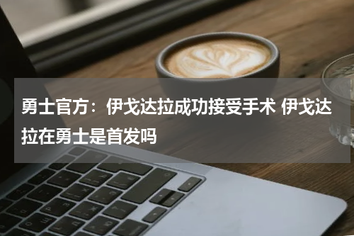 勇士官方：伊戈达拉成功接受手术 伊戈达拉在勇士是首发吗
