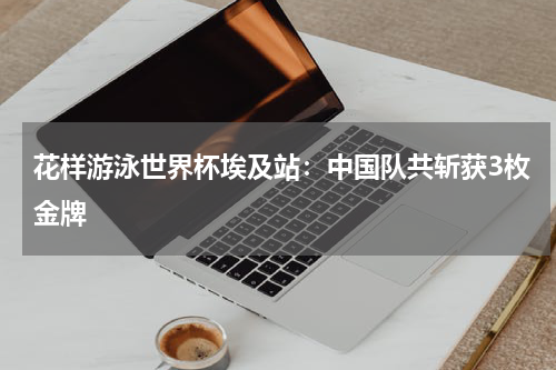 花样游泳世界杯埃及站：中国队共斩获3枚金牌