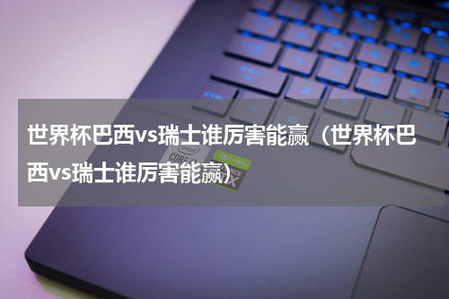 世界杯巴西vs瑞士谁厉害能赢（世界杯巴西vs瑞士谁厉害能赢）