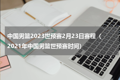 中国男篮2023世预赛2月23日赛程（2021年中国男篮世预赛时间）
