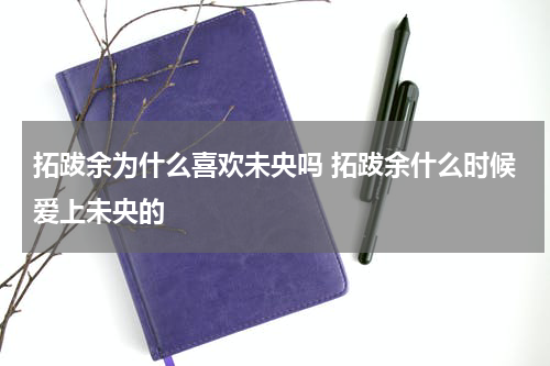 拓跋余为什么喜欢未央吗 拓跋余什么时候爱上未央的
